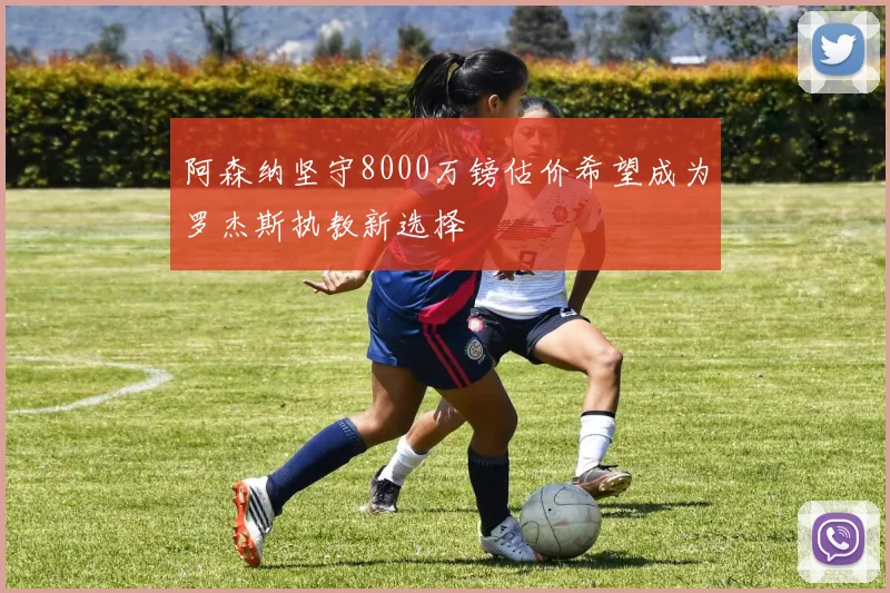 阿森纳坚守8000万镑估价希望成为罗杰斯执教新选择