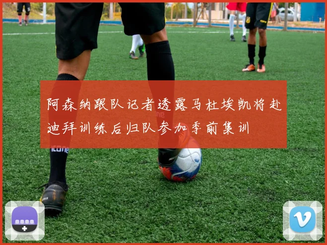 阿森纳跟队记者透露马杜埃凯将赴迪拜训练后归队参加季前集训